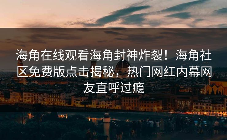 海角在线观看海角封神炸裂！海角社区免费版点击揭秘，热门网红内幕网友直呼过瘾
