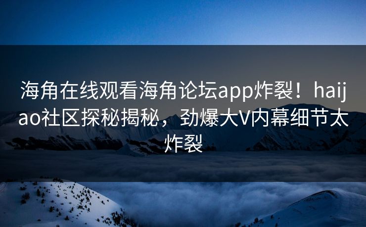 海角在线观看海角论坛app炸裂！haijao社区探秘揭秘，劲爆大V内幕细节太炸裂