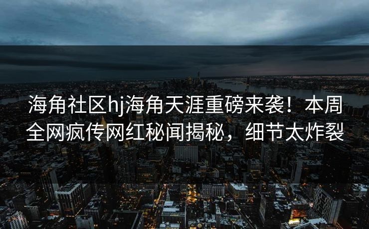 海角社区hj海角天涯重磅来袭！本周全网疯传网红秘闻揭秘，细节太炸裂