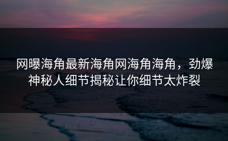 网曝海角最新海角网海角海角，劲爆神秘人细节揭秘让你细节太炸裂