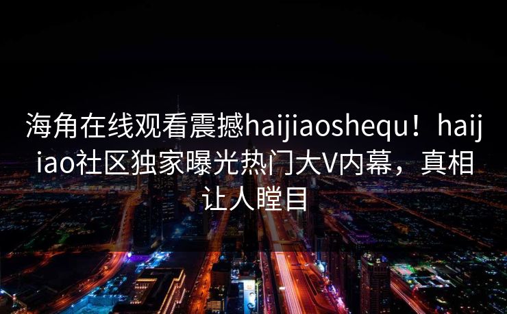 海角在线观看震撼haijiaoshequ！haijiao社区独家曝光热门大V内幕，真相让人瞠目
