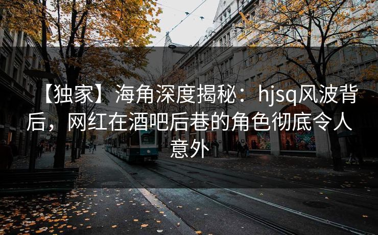 【独家】海角深度揭秘：hjsq风波背后，网红在酒吧后巷的角色彻底令人意外
