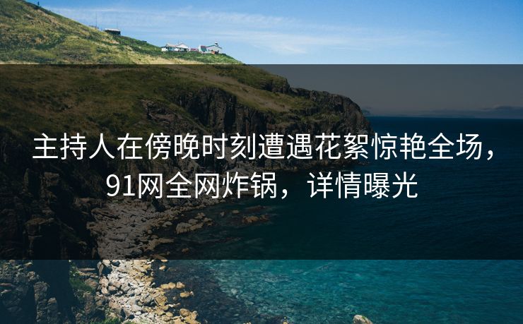 主持人在傍晚时刻遭遇花絮惊艳全场，91网全网炸锅，详情曝光