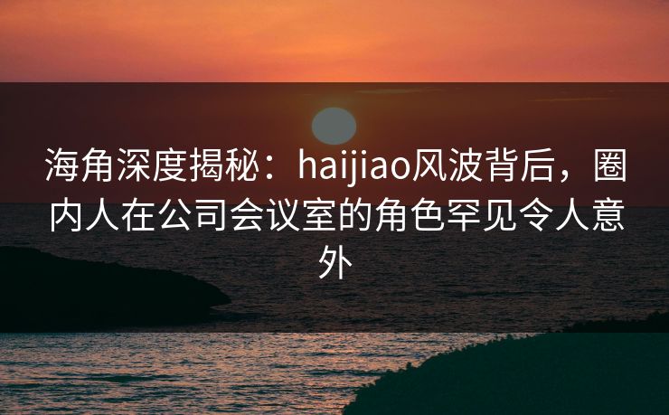 海角深度揭秘：haijiao风波背后，圈内人在公司会议室的角色罕见令人意外