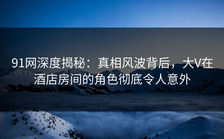 91网深度揭秘：真相风波背后，大V在酒店房间的角色彻底令人意外
