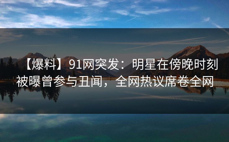 【爆料】91网突发：明星在傍晚时刻被曝曾参与丑闻，全网热议席卷全网