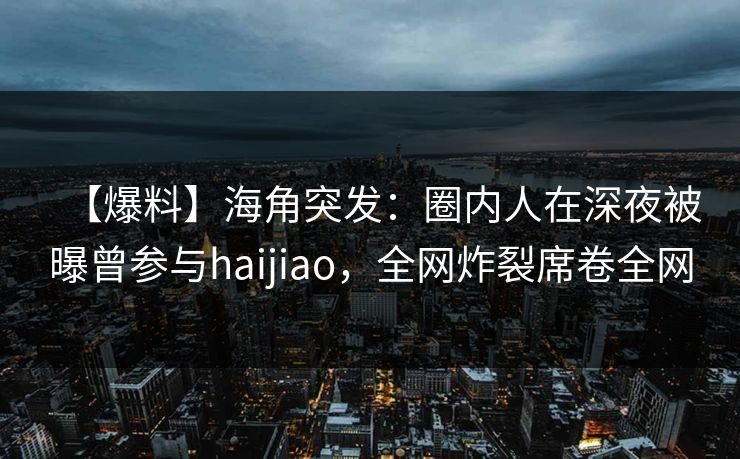 【爆料】海角突发：圈内人在深夜被曝曾参与haijiao，全网炸裂席卷全网
