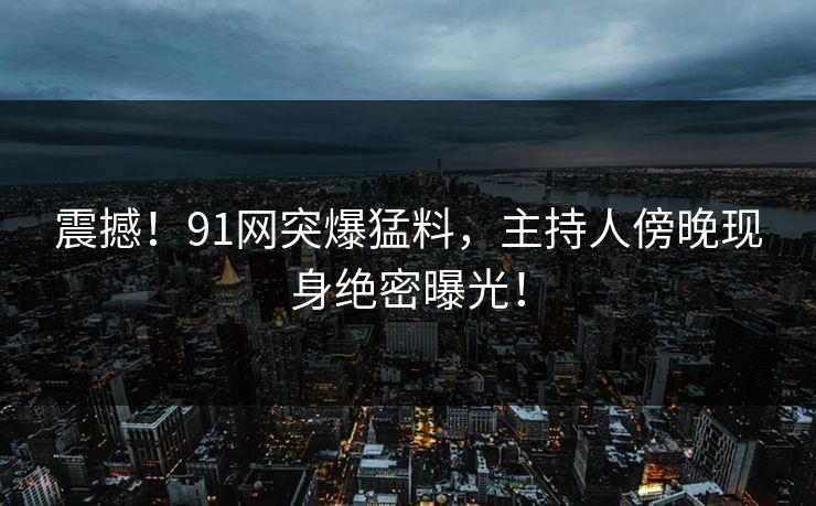震撼！91网突爆猛料，主持人傍晚现身绝密曝光！