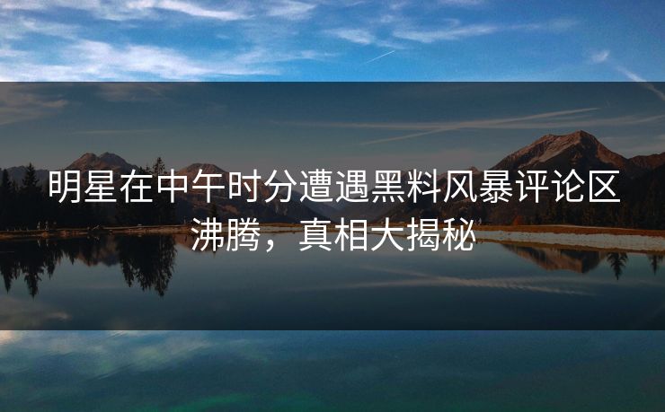 明星在中午时分遭遇黑料风暴评论区沸腾，真相大揭秘