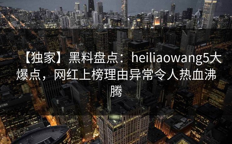 【独家】黑料盘点：heiliaowang5大爆点，网红上榜理由异常令人热血沸腾