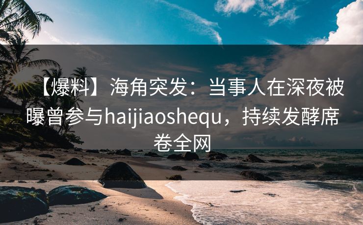 【爆料】海角突发：当事人在深夜被曝曾参与haijiaoshequ，持续发酵席卷全网