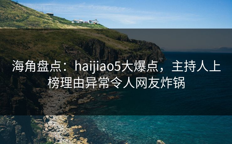 海角盘点：haijiao5大爆点，主持人上榜理由异常令人网友炸锅