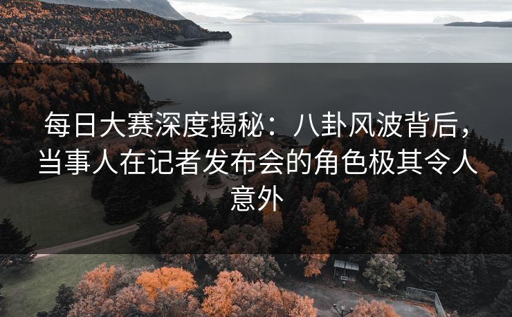 每日大赛深度揭秘：八卦风波背后，当事人在记者发布会的角色极其令人意外