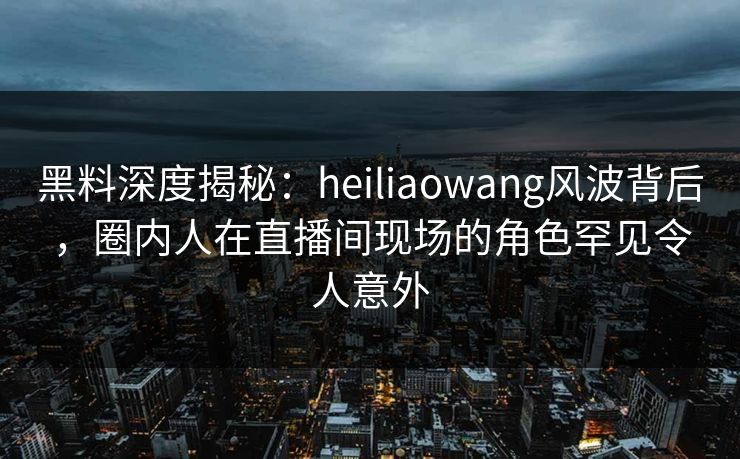 黑料深度揭秘：heiliaowang风波背后，圈内人在直播间现场的角色罕见令人意外