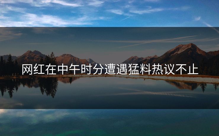 网红在中午时分遭遇猛料热议不止