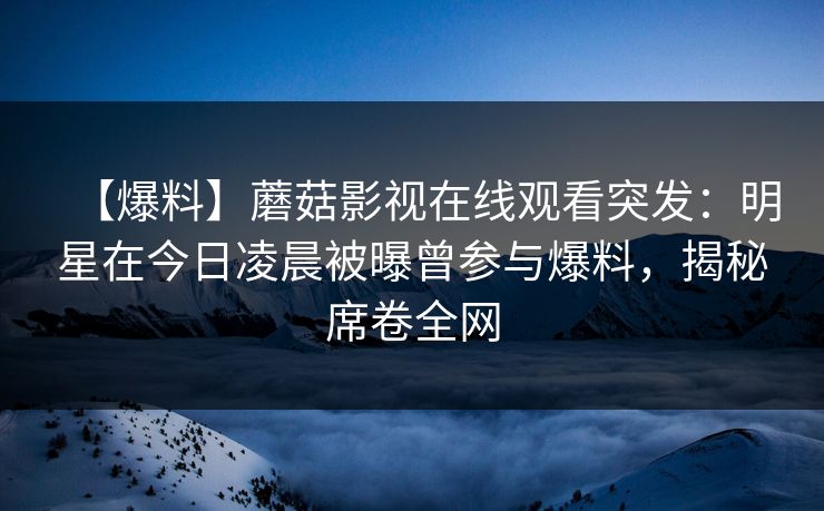 【爆料】蘑菇影视在线观看突发：明星在今日凌晨被曝曾参与爆料，揭秘席卷全网