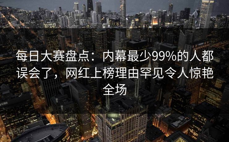 每日大赛盘点：内幕最少99%的人都误会了，网红上榜理由罕见令人惊艳全场
