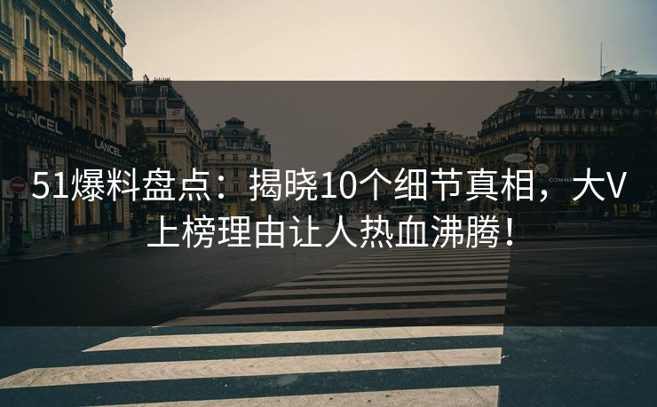 51爆料盘点：揭晓10个细节真相，大V上榜理由让人热血沸腾！