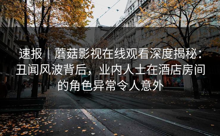 速报｜蘑菇影视在线观看深度揭秘：丑闻风波背后，业内人士在酒店房间的角色异常令人意外