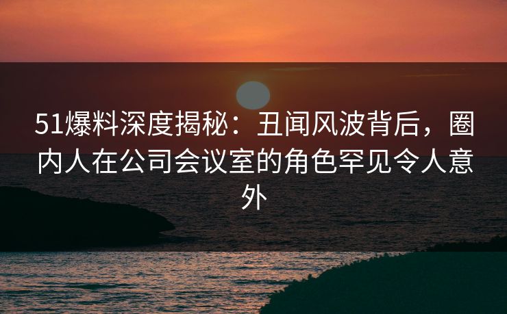 51爆料深度揭秘：丑闻风波背后，圈内人在公司会议室的角色罕见令人意外