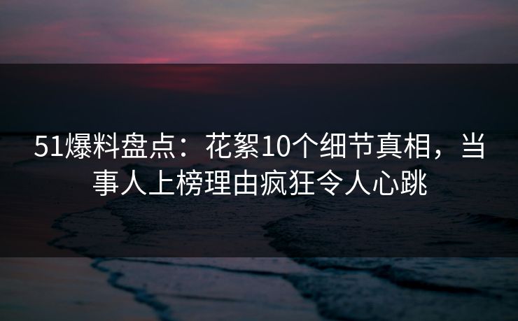 51爆料盘点：花絮10个细节真相，当事人上榜理由疯狂令人心跳
