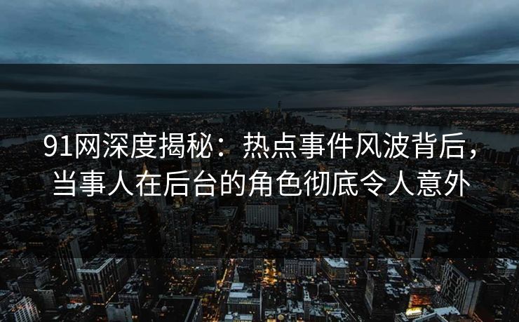 91网深度揭秘：热点事件风波背后，当事人在后台的角色彻底令人意外