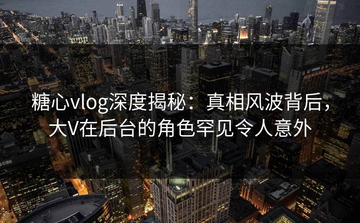 糖心vlog深度揭秘：真相风波背后，大V在后台的角色罕见令人意外