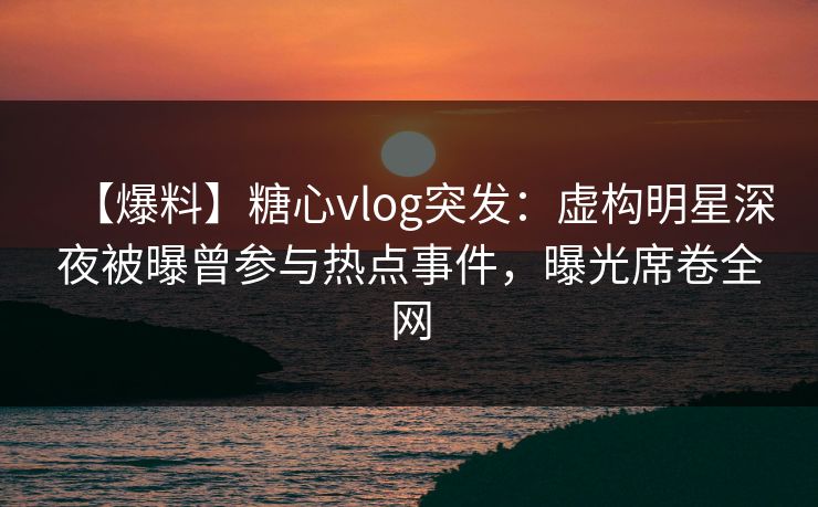 【爆料】糖心vlog突发：虚构明星深夜被曝曾参与热点事件，曝光席卷全网