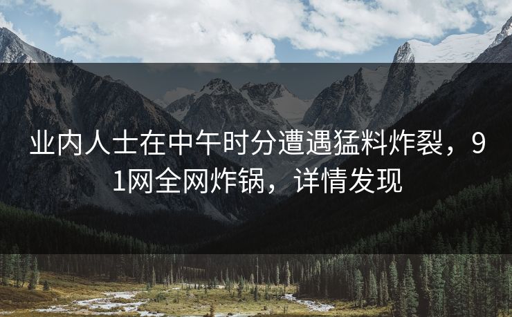 业内人士在中午时分遭遇猛料炸裂，91网全网炸锅，详情发现