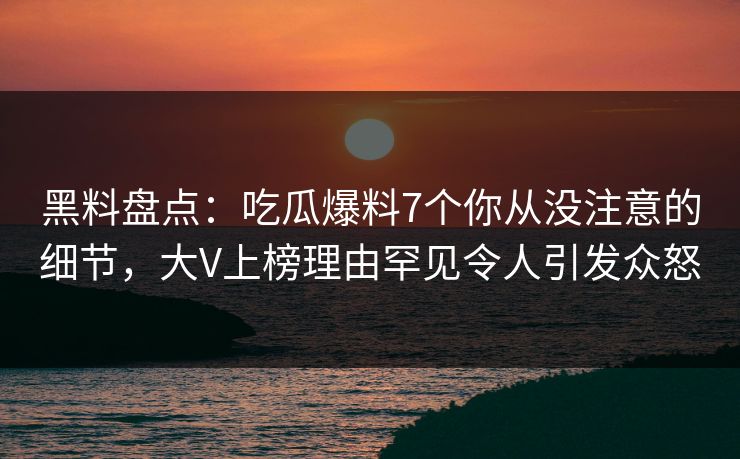 黑料盘点：吃瓜爆料7个你从没注意的细节，大V上榜理由罕见令人引发众怒