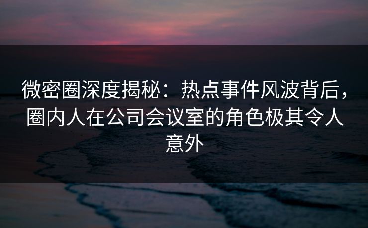 微密圈深度揭秘：热点事件风波背后，圈内人在公司会议室的角色极其令人意外