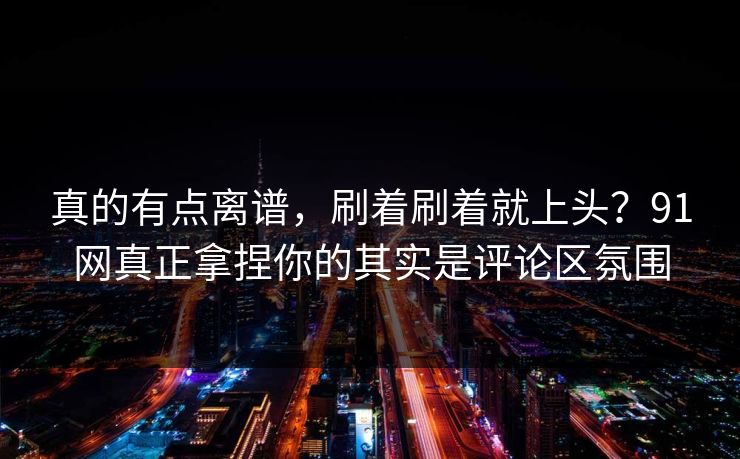 真的有点离谱，刷着刷着就上头？91网真正拿捏你的其实是评论区氛围
