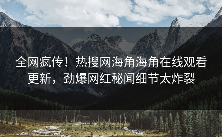 全网疯传！热搜网海角海角在线观看更新，劲爆网红秘闻细节太炸裂