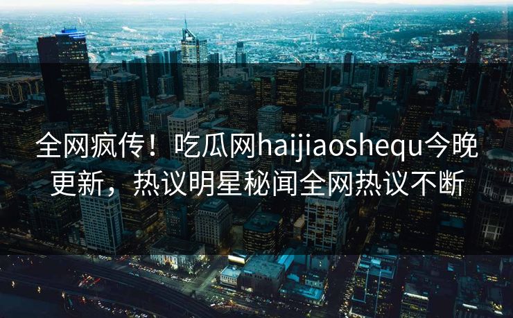 全网疯传！吃瓜网haijiaoshequ今晚更新，热议明星秘闻全网热议不断