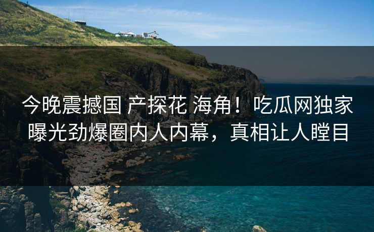 今晚震撼国 产探花 海角！吃瓜网独家曝光劲爆圈内人内幕，真相让人瞠目