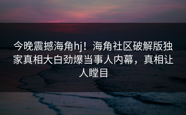今晚震撼海角hj！海角社区破解版独家真相大白劲爆当事人内幕，真相让人瞠目
