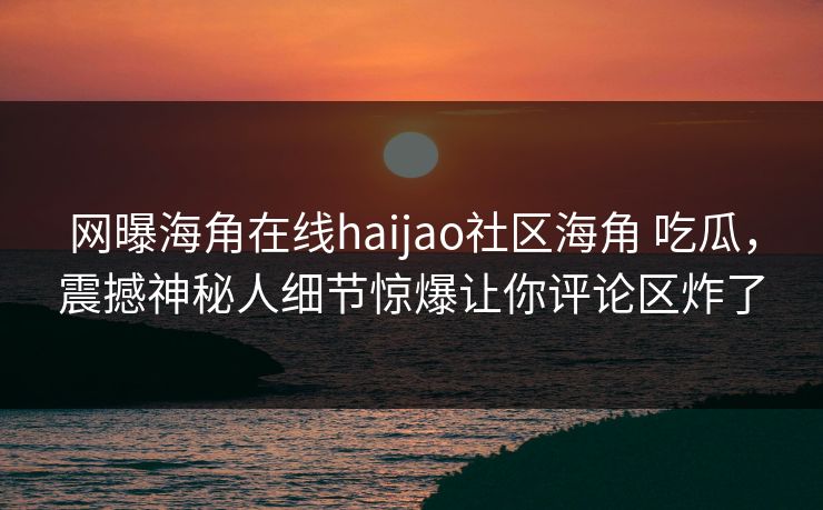 网曝海角在线haijao社区海角 吃瓜，震撼神秘人细节惊爆让你评论区炸了