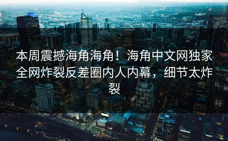 本周震撼海角海角！海角中文网独家全网炸裂反差圈内人内幕，细节太炸裂