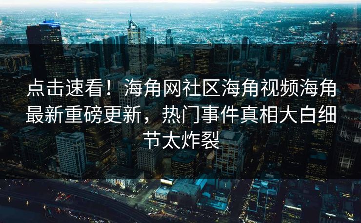 点击速看！海角网社区海角视频海角最新重磅更新，热门事件真相大白细节太炸裂
