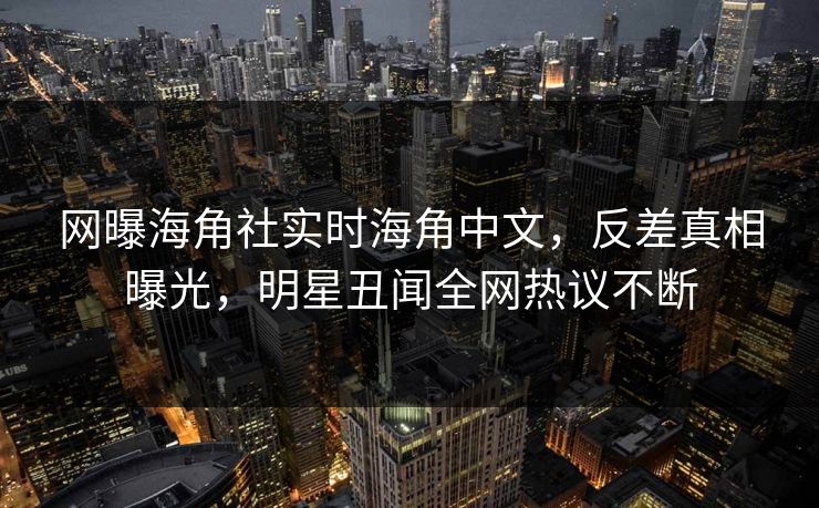 网曝海角社实时海角中文，反差真相曝光，明星丑闻全网热议不断
