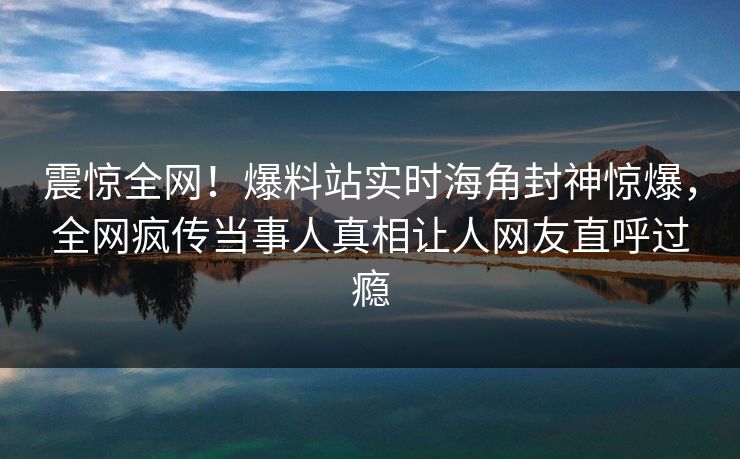 震惊全网！爆料站实时海角封神惊爆，全网疯传当事人真相让人网友直呼过瘾