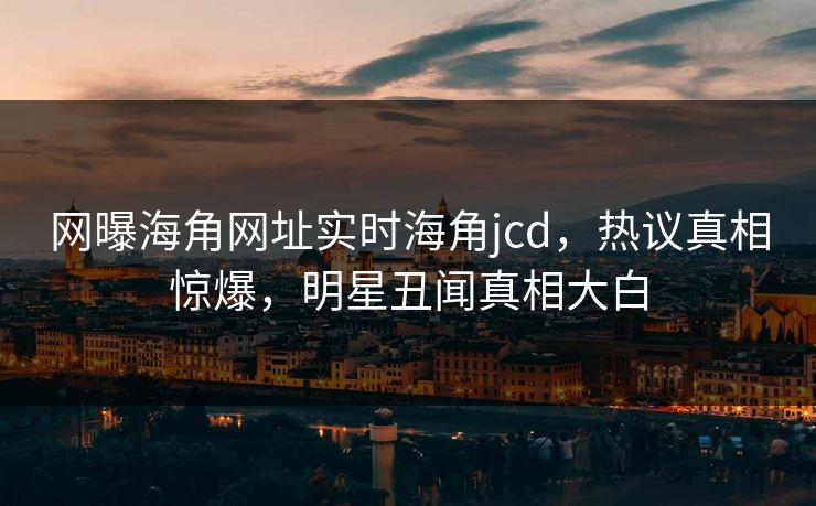 网曝海角网址实时海角jcd，热议真相惊爆，明星丑闻真相大白