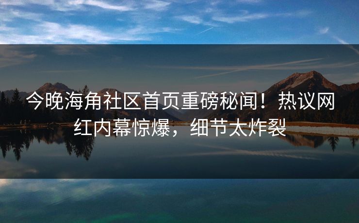 今晚海角社区首页重磅秘闻！热议网红内幕惊爆，细节太炸裂