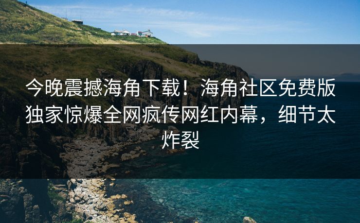 今晚震撼海角下载！海角社区免费版独家惊爆全网疯传网红内幕，细节太炸裂