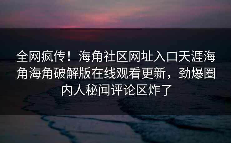 全网疯传！海角社区网址入口天涯海角海角破解版在线观看更新，劲爆圈内人秘闻评论区炸了
