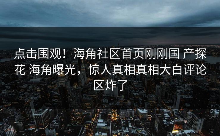 点击围观！海角社区首页刚刚国 产探花 海角曝光，惊人真相真相大白评论区炸了