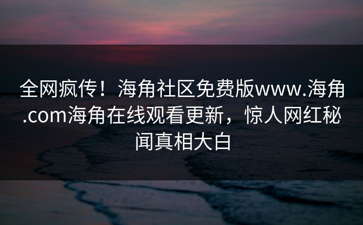 全网疯传！海角社区免费版www.海角.com海角在线观看更新，惊人网红秘闻真相大白