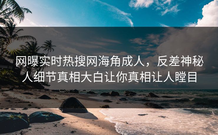 网曝实时热搜网海角成人，反差神秘人细节真相大白让你真相让人瞠目