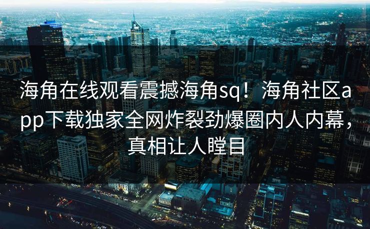 海角在线观看震撼海角sq！海角社区app下载独家全网炸裂劲爆圈内人内幕，真相让人瞠目