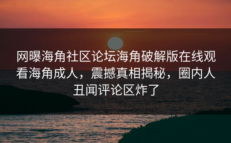 网曝海角社区论坛海角破解版在线观看海角成人，震撼真相揭秘，圈内人丑闻评论区炸了